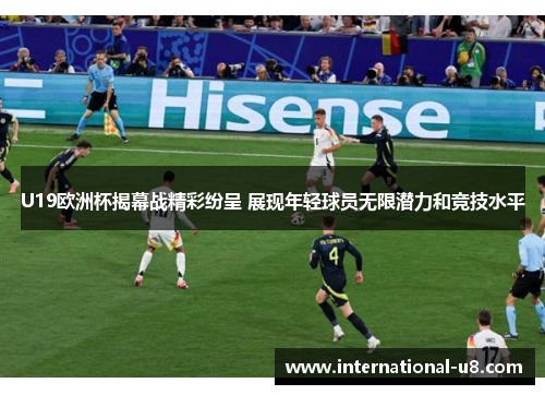 U19欧洲杯揭幕战精彩纷呈 展现年轻球员无限潜力和竞技水平