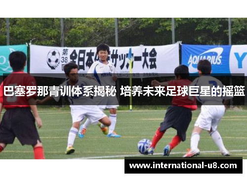 巴塞罗那青训体系揭秘 培养未来足球巨星的摇篮