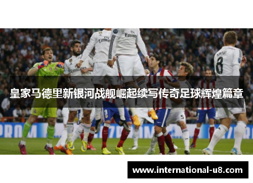 皇家马德里新银河战舰崛起续写传奇足球辉煌篇章