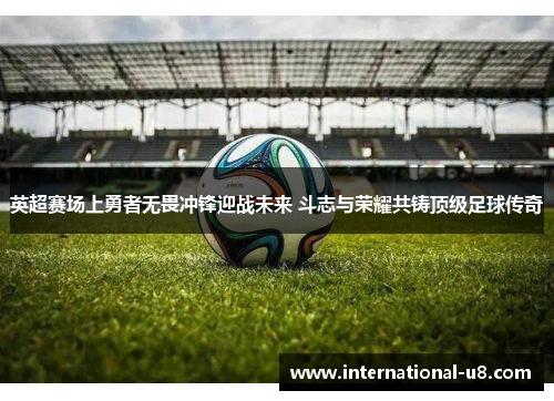 英超赛场上勇者无畏冲锋迎战未来 斗志与荣耀共铸顶级足球传奇