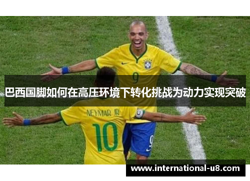 巴西国脚如何在高压环境下转化挑战为动力实现突破