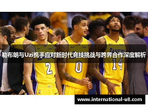 勒布朗与Uzi携手应对新时代竞技挑战与跨界合作深度解析