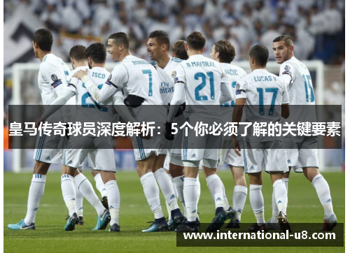 皇马传奇球员深度解析：5个你必须了解的关键要素