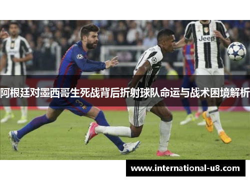 阿根廷对墨西哥生死战背后折射球队命运与战术困境解析
